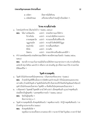 ประมวลปัญหาและเฉลย นักธรรมชั้นเอก 12
๕. อนัตตา สิ่งสภาพไม่ใช่ตัวตน
๖. อนัตตลักขณะ เครื่องหมายที่จะกำหนดรู้ว่าเป็นอนัตตา ฯ
วิราคะ ความสิ้นกำหนัด
๑. ไวพจน์แห่งวิราคะ ได้แก่อะไรบ้าง ? (๒๕๕๐, ๒๕๖๓)
ตอบ ได้แก่ มทนิมฺมทโน แปลว่า ธรรมยังความเมาให้สร่าง
ปิปาสวินโย แปลว่า ความนำเสียซึ่งความระหาย
อาลยสมุคฺฆาโต แปลว่า ความถอนขึ้นด้วยดีซึ่งอาลัย
วฏฺฏูปจฺเฉโท แปลว่า ความเข้าไปตัดเสียซึ่งวัฏฏะ
ตณฺหกฺขโย แปลว่า ความสิ้นแห่งตัณหา
นิโรโธ แปลว่า ความดับ
นิพฺพาน แปลว่า ธรรมชาติหาเครื่องเสียบแทงมิได้ ฯ
๒. คำว่า มะทะนิมมะทะโน ธรรมยังความเมาให้สร่าง หมายถึงความเมาในอะไร ? (๒๕๕๘, ๒๕๖๑,
๒๕๖๖)
ตอบ หมายถึง ความเมาในอารมณ์อันยั่วยวนให้เกิดความเมาทุกประการ เช่น ความถึงพร้อม
แห่งชาติ สกุล อิสริยะ และบริวาร หรือลาภ ยศ สรรเสริญ สุข หรือความเยาว์วัย ความหาโรค
มิได้และชีวิต ฯ
วิมุตติ ความหลุดพ้น
๑. วิมุตติ เป็นโลกิยธรรมหรือโลกุตตรธรรม ? เป็นสาสวะหรืออนาสวะ ? (๒๕๕๐)
ตอบ ถ้าเพ่งถึงวิมุตติที่สืบเนื่องมาจากนิพพิทาและวิราคะแล้ว ก็เป็นโลกุตตระและอนาสวะ
อย่างเดียว ถ้าเพ่งถึงวิมุตติ ๕ วิมุตติเป็นโลกิยะก็มี เป็นสาสวะก็มี คือตทังควิมุตติและวิกขัมภนวิ
มุตติ เป็นโลกิยะและเป็นสาสวะ วิมุตติอีก ๓ ที่เหลือเป็นโลกุตตระและเป็นอนาสวะ ฯ
๒. บาลีอุทเทสว่า วิมุตฺตสฺมึ วิมุตฺตมิติ ญฃาณํ โหติ แปลว่า เมื่อหลุดพ้นแล้ว ญาณว่าหลุดพ้นแล้ว
ย่อมมีใครเป็นผู้หลุดพ้น ? และหลุดพ้นจากอะไร ? (๒๕๕๑, ๒๕๖๑)
ตอบ จิตเป็นผู้หลุดพ้น ฯ
พ้นจากอาสวะ ๓ ฯ
๓. วิมุตติ ความหลุดพ้นนั้น ตัวหลุดพ้นคืออะไร ? หลุดพ้นจากอะไร ? ตัวรู้ว่าหลุดพ้นคืออะไร ? จง
อ้างหลักฐานประกอบด้วย (๒๕๕๓)
ตอบ ตัวหลุดพ้นคือจิต ฯ
หลุดพ้นจากอาสวะทั้งหลาย ตามพระบาลีว่า กามาสวาปิ จิตฺตํ วิมุจฺจิตฺถ ภวาสวาปิ จิตฺตํ
 