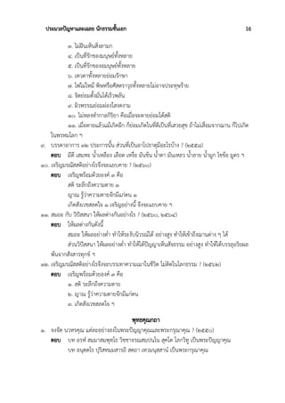 ประมวลปัญหาและเฉลย นักธรรมชั้นเอก 16
๓. ไม่ฝันเห็นสิ่งลามก
๔. เป็นที่รักของมนุษย์ทั้งหลาย
๕. เป็นที่รักของอมนุษย์ทั้งหลาย
๖. เทวดาทั้งหลายย่อมรักษา
๗. ไฟไม่ไหม้ พิษหรือศัสตราวุธทั้งหลายไม่อาจประทุษร้าย
๘. จิตย่อมตั้งมั่นได้เร็วพลัน
๙. ผิวพรรณย่อมผ่องใสงดงาม
๑๐. ไม่หลงทำกาลกิริยา คือเมื่อจะตายย่อมได้สติ
๑๑. เมื่อตายแล้วแม้เกิดอีก ก็ย่อมเกิดในที่ดีเป็นที่เสวยสุข ถ้าไม่เสื่อมจากฌาน ก็ไปเกิด
ในพรหมโลก ฯ
๙. บรรดาอาการ ๓๒ ประการนั้น ส่วนที่เป็นอาโปธาตุมีอะไรบ้าง ? (๒๕๕๘)
ตอบ มีดี เสมหะ น้ำเหลือง เลือด เหงื่อ มันข้น น้ำตา มันเหลว น้ำลาย น้ำมูก ไขข้อ มูตร ฯ
๑๐. เจริญมรณัสสติอย่างไรจึงจะแยบคาย ? (๒๕๖๐)
ตอบ เจริญพร้อมด้วยองค์ ๓ คือ
สติ ระลึกถึงความตาย ๑
ญาณ รู้ว่าความตายจักมีแก่ตน ๑
เกิดสังเวชสลดใจ ๑ เจริญอย่างนี้ จึงจะแยบคาย ฯ
๑๑. สมถะ กับ วิปัสสนา ให้ผลต่างกันอย่างไร ? (๒๕๖๐, ๒๕๖๔)
ตอบ ให้ผลต่างกันดังนี้
สมถะ ให้ผลอย่างต่ำ ทำให้ระงับนิวรณ์ได้ อย่างสูง ทำให้เข้าถึงฌานต่าง ๆ ได้
ส่วนวิปัสสนา ให้ผลอย่างต่ำ ทำให้ได้ปัญญาเห็นสัจธรรม อย่างสูง ทำให้ได้บรรลุอริยผล
พ้นจากสังสารทุกข์ ฯ
๑๒. เจริญมรณัสสติอย่างไรจึงจะบรรเทาความเมาในชีวิต ไม่ติดในโลกธรรม ? (๒๕๖๒)
ตอบ เจริญพร้อมด้วยองค์ ๓ คือ
๑. สติ ระลึกถึงความตาย
๒. ญาณ รู้ว่าความตายจักมีแก่ตน
๓. เกิดสังเวชสลดใจ ฯ
พุทธคุณกถา
๑. จงจัด นวหรคุณ แต่ละอย่างลงในพระปัญญาคุณและพระกรุณาคุณ ? (๒๕๕๐)
ตอบ บท อรหํ สมฺมาสมฺพุทฺโธ วิชฺชาจรณสมฺปนฺโน สุคโต โลกวิทู เป็นพระปัญญาคุณ
บท อนุตฺตโร ปุริสทมฺมสารถิ สตฺถา เทวมนุสฺสานํ เป็นพระกรุณาคุณ
 