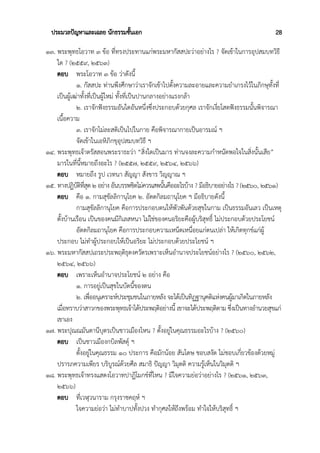 ประมวลปัญหาและเฉลย นักธรรมชั้นเอก 28
๑๓. พระพุทธโอวาท ๓ ข้อ ที่ทรงประทานแก่พระมหากัสสปะว่าอย่างไร ? จัดเข้าในการอุปสมบทวิธี
ใด ? (๒๕๕๙, ๒๕๖๓)
ตอบ พระโอวาท ๓ ข้อ ว่าดังนี้
๑. กัสสปะ ท่านพึงศึกษาว่าเราจักเข้าไปตั้งความละอายและความยำเกรงไว้ในภิกษุทั้งที่
เป็นผู้เฒ่าทั้งที่เป็นผู้ใหม่ ทั้งที่เป็นปานกลางอย่างแรงกล้า
๒. เราจักฟังธรรมอันใดอันหนึ่งซึ่งประกอบด้วยกุศล เราจักเงี่ยโสตฟังธรรมนั้นพิจารณา
เนื้อความ
๓. เราจักไม่ละสติเป็นไปในกาย คือพิจารณากายเป็นอารมณ์ ฯ
จัดเข้าในเอหิภิกขุอุปสมบทวิธี ฯ
๑๔. พระพุทธเจ้าตรัสสอนพระราธะว่า “สิ่งใดเป็นมาร ท่านจงละความกำหนัดพอใจในสิ่งนั้นเสีย”
มารในที่นี้หมายถึงอะไร ? (๒๕๕๗, ๒๕๕๙, ๒๕๖๔, ๒๕๖๖)
ตอบ หมายถึง รูป เวทนา สัญญา สังขาร วิญญาณ ฯ
๑๕. ทางปฏิบัติที่สุด ๒ อย่าง อันบรรพชิตไม่ควรเสพนั้นคืออะไรบ้าง ? มีอธิบายอย่างไร ? (๒๕๖๐, ๒๕๖๑)
ตอบ คือ ๑. กามสุขัลลิกานุโยค ๒. อัตตกิลมถานุโยค ฯ มีอธิบายดังนี้
กามสุขัลลิกานุโยค คือการประกอบตนให้พัวพันด้วยสุขในกาม เป็นธรรมอันเลว เป็นเหตุ
ตั้งบ้านเรือน เป็นของคนมีกิเลสหนา ไม่ใช่ของคนอริยะคือผู้บริสุทธิ์ ไม่ประกอบด้วยประโยชน์
อัตตกิลมถานุโยค คือการประกอบความเหน็ดเหนื่อยแก่ตนเปล่า ให้เกิดทุกข์แก่ผู้
ประกอบ ไม่ทำผู้ประกอบให้เป็นอริยะ ไม่ประกอบด้วยประโยชน์ ฯ
๑๖. พระมหากัสสปเถระประพฤติธุดงควัตรเพราะเห็นอำนาจประโยชน์อย่างไร ? (๒๕๖๐, ๒๕๖๒,
๒๕๖๔, ๒๕๖๖)
ตอบ เพราะเห็นอำนาจประโยชน์ ๒ อย่าง คือ
๑. การอยู่เป็นสุขในบัดนี้ของตน
๒. เพื่ออนุเคราะห์ประชุมชนในภายหลัง จะได้เป็นทิฏฐานุคติแห่งคนผู้มาเกิดในภายหลัง
เมื่อทราบว่าสาวกของพระพุทธเจ้าได้ประพฤติอย่างนี้ เขาจะได้ประพฤติตาม ซึ่งเป็นทางอำนวยสุขแก่
เขาเอง
๑๗. พระปุณณมันตานีบุตรเป็นชาวเมืองไหน ? ตั้งอยู่ในคุณธรรมอะไรบ้าง ? (๒๕๖๐)
ตอบ เป็นชาวเมืองกบิลพัสดุ์ ฯ
ตั้งอยู่ในคุณธรรม ๑๐ ประการ คือมักน้อย สันโดษ ชอบสงัด ไม่ชอบเกี่ยวข้องด้วยหมู่
ปรารภความเพียร บริบูรณ์ด้วยศีล สมาธิ ปัญญา วิมุตติ ความรู้เห็นในวิมุตติ ฯ
๑๘. พระพุทธเจ้าทรงแสดงโอวาทปาฏิโมกข์ที่ไหน ? มีใจความย่อว่าอย่างไร ? (๒๕๖๑, ๒๕๖๓,
๒๕๖๖)
ตอบ ที่เวฬุวนาราม กรุงราชคฤห์ ฯ
ใจความย่อว่า ไม่ทำบาปทั้งปวง ทำกุศลให้ถึงพร้อม ทำใจให้บริสุทธิ์ ฯ
 
