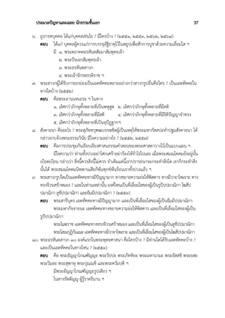 ประมวลปัญหาและเฉลย นักธรรมชั้นเอก 37
๖. ถูปารหบุคคล ได้แก่บุคคลเช่นไร ? มีใครบ้าง ? (๒๕๕๑, ๒๕๕๓, ๒๕๖๒, ๒๕๖๔)
ตอบ ได้แก่ บุคคลผู้ควรแก่การบรรจุอัฐิธาตุไว้ในสถูปเพื่อสักการบูชาด้วยความเลื่อมใส ฯ
มี ๑. พระตถาคตอรหันตสัมมาสัมพุทธเจ้า
๒. พระปัจเจกสัมพุทธเจ้า
๓. พระอรหันตสาวก
๔. พระเจ้าจักรพรรดิราช ฯ
๗. พระสาวกผู้ได้รับการยกย่องเป็นเอตทัคคะหลายอย่างกว่าสาวกรูปอื่นคือใคร ? เป็นเอตทัคคะใน
ทางใดบ้าง (๒๕๕๒)
ตอบ คือพระอานนทเถระ ฯ ในทาง
๑. เลิศกว่าภิกษุทั้งหลายที่เป็นพหุสูต ๒. เลิศกว่าภิกษุทั้งหลายที่มีคติ
๓. เลิศกว่าภิกษุทั้งหลายที่มีสติ ๔. เลิศกว่าภิกษุทั้งหลายที่มีธิติปัญญาจำทรง
๕. เลิศกว่าภิกษุทั้งหลายที่เป็นอุปัฏฐากฯ
๘. สังคายนา คืออะไร ? พระสุภัททวุฑฒบรรพชิตผู้เป็นเหตุให้พระมหากัสสปะทำปฐมสังคายนา ได้
กล่าวจาบจ้วงพระธรรมวินัย มีใจความอย่างไร ? (๒๕๕๒, ๒๕๕๗)
ตอบ คือการประชุมกันเรียบเรียงศาสนธรรมคำสอนของพระศาสดาวางไว้เป็นแบบแผน ฯ
มีใจความว่า ท่านทั้งปวงอย่าโศกเศร้าอย่าร้องไห้ร่ำไรไปเลย เมื่อพระสมณโคดมยังอยู่นั้น
เบียดเบียน กล่าวว่า สิ่งนี้ควรสิ่งนี้ไม่ควร จำเดิมแต่นี้เราปรารถนาจะกระทำสิ่งใด เราก็กระทำสิ่ง
นั้นได้ พระสมณโคดมนิพพานเสียก็พ้นทุกข์พ้นร้อนเราทั้งปวงแล้ว ฯ
๙. พระสาวกรูปใดเป็นเอตทัคคะทางมีปัญญามาก ทางขยายความย่อให้พิสดาร ทางมีวาจาไพเราะ ทาง
ทรงจีวรเศร้าหมอง ? และในท่านเหล่านั้น องค์ไหนเป็นที่เลื่อมใสของผู้เป็นรูปัปปมาณิกา โฆสัป
ปมาณิกา ลูขัปปมาณิกา และธัมมัปปมาณิกา ? (๒๕๕๓)
ตอบ พระสารีบุตร เอตทัคคะทางมีปัญญามาก และเป็นที่เลื่อมใสของผู้เป็นธัมมัปปมาณิกา
พระมหากัจจายนะ เอตทัคคะทางขยายความย่อให้พิสดาร และเป็นที่เลื่อมใสของผู้เป็น
รูปัปปมาณิกา
พระโมฆราช เอตทัคคะทางทรงจีวรเศร้าหมอง และเป็นที่เลื่อมใสของผู้เป็นลูขัปปมาณิกา
พระโสณกุฏิกัณณะ เอตทัคคะทางมีวาจาไพเราะ และเป็นที่เลื่อมใสของผู้เป็นโฆสัปปมาณิกา
๑๐. พระอรหันตสาวก ๑๐ องค์แรกในพระพุทธศาสนา คือใครบ้าง ? มีท่านใดได้รับเอตทัคคะบ้าง ?
และเป็นเอตทัคคะในทางไหน ? (๒๕๕๓)
ตอบ คือ พระอัญญาโกณฑัญญะ พระวัปปะ พระภัททิยะ พระมหานามะ พระอัสสชิ พระยสะ
พระวิมละ พระสุพาหุ พระปุณณชิ และพระควัมปติ ฯ
มีพระอัญญาโกณฑัญญะรูปเดียว ฯ
ในทางรัตตัญญู ผู้รู้ราตรีนาน ฯ
 