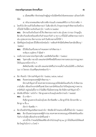 ประมวลปัญหาและเฉลย นักธรรมชั้นเอก 46
๔. เมื่อสมมติสีมา ต้องประชุมภิกษุผู้อยู่ภายในนิมิตหรือนำฉันทะของเธอมา แล้วออกไปทัก
นิมิต
๕. กลับมาสวดสมมติสมานสังวาสสีมาก่อนแล้ว สวดสมมติติจีวราวราวิปปวาสสีมา ฯ
๔. โดยทั่วไป มีความเข้าใจเรื่องสังฆกรรมว่า ในสีมาเดียวกัน ภิกษุจะประชุมทำสังฆกรรมวันหนึ่ง ๒
ครั้งไม่ได้ ข้อนี้มีความจริงเป็นอย่างไร ? จงอธิบาย (๒๕๕๒)
ตอบ มีความเป็นจริงเป็นอย่างนี้ คือ สังฆกรรมบางอย่าง เช่น อุโบสถ ปวารณา ภิกษุอยู่ใน
สีมาเดียวกันจะต้องพร้อมเพรียงกันทำจะแยกกันทำ ๒ พวก ๒ ครั้งไม่ได้ แต่สังฆกรรมบางอย่าง
เช่น อุปสมบทกรรม อัพภานกรรม จะทำวันเดียวหลายครั้งก็ได้ ฯ
๕. นิมิตที่อยู่รอบโรงอุโบสถ มีไว้เพื่อประโยชน์อะไร ? จงเขียนคำทักนิมิตในทิศตะวันตกเฉียงใต้มาดู ?
(๒๕๕๓)
ตอบ มีไว้เพื่อเป็นเครื่องหมายกำหนดเขตการทำสังฆกรรม ฯ
ทกฺขิณาย อนุทิสาย กึ นิมิตฺตํ ฯ
๖. จงอธิบายความหมายของวิสุงคามสีมา และสัตตัพภันตรสีมา ? (๒๕๕๓)
ตอบ วิสุงคามสีมา หมายถึง เขตแห่งสามัคคีที่สงฆ์ได้รับพระราชทานพระบรมราชานุญาตยก
ให้เป็นแผนกหนึ่งจากบ้าน ฯ
สัตตัพภันตรสีมา หมายถึง เขตแห่งสามัคคีในป่าหาคนตั้งบ้านเรือนไม่ได้ชั่ว ๗ อัพภันดร
(๔๙ วา) โดยรอบ นับแต่ที่สุดแห่งสงฆ์ออกไป ฯ
๗. สีมา คืออะไร ? มีความสำคัญอย่างไร ? (๒๕๕๔, ๒๕๖๒, ๒๕๖๔)
ตอบ คือเขตประชุมของสงฆ์ผู้ทำสังฆกรรม ฯ
มีความสำคัญอย่างนี้ พระศาสดาทรงพระอนุญาตให้สงฆ์พร้อมเพรียงกัน ทำสังฆกรรม
ภายในสีมา เพื่อจะรักษาสามัคคีในสงฆ์ อันความสามัคคีย่อมเป็นกำลังใหญ่ของหมู่ ขาดความ
สามัคคีแล้ว หมู่ย่อมไม่ตั้งถาวร ถ้าไม่มีสีมาก็ไม่มีเขตประชุม สีมาจึงมีความสำคัญอย่างนี้ ฯ
๘. พัทธสีมามีกี่ชนิด ? อะไรบ้าง ? สีมาผูกเฉพาะบริเวณอุโบสถเรียกว่าอะไร ? (๒๕๕๕)
ตอบ มี ๓ ชนิด ฯ
คือสีมาผูกเฉพาะบริเวณโรงอุโบสถ เรียกขัณฑสีมา ๑ สีมาผูกทั่ววัด เรียกมหาสีมา ๑
สีมาผูก ๒ ชั้น ๑
เรียกว่า ขัณฑสีมา ฯ
๙. สีมาเป็นหลักสำคัญแห่งสังฆกรรมอย่างไร ? พัทธสีมามีกำหนดขนาดพื้นที่ไว้อย่างไร ? (๒๕๕๖)
ตอบ สีมาเป็นเขตประชุมของสงฆ์ผู้ทำกรรม พระศาสดาทรงพระอนุญาตให้สงฆ์พร้อมเพรียง
กันทำภายในสีมาเพื่อจะรักษาสามัคคีในสงฆ์ ฯ
อย่างนี้ คือ กำหนดไม่ให้สมมติสีมาเล็กเกินไปจนจุภิกษุ ๒๑ รูป นั่งไม่ได้และไม่ให้สมมติ
สีมาใหญ่เกินไปกว่า ๓ โยชน์ ฯ
 