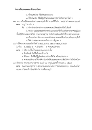 ประมวลปัญหาและเฉลย นักธรรมชั้นเอก 61
๒. ที่ธรณีสงฆ์ คือ ที่ซึ่งเป็นสมบัติของวัด
๓. ที่กัลปนา คือ ที่ซึ่งมีผู้อุทิศแต่ผลประโยชน์ให้วัดหรือพระศาสนา ฯ
๑๗. พระราชบัญญัติคณะสงฆ์มาตรา ๓๗ ระบุหน้าที่เจ้าอาวาสไว้กี่อย่าง ? อะไรบ้าง ? (๒๕๕๘, ๒๕๖๓)
ตอบ ระบุไว้ ๔ อย่าง ฯ
คือ ๑. บำรุงรักษาวัด จัดกิจการและศาสนสมบัติของวัดให้เป็นไปด้วยดี
๒. ปกครองและสอดส่องให้บรรพชิตและคฤหัสถ์ที่มีที่อยู่ หรือพำนักอาศัยอยู่ในวัด
นั้นปฏิบัติตามพระธรรมวินัย กฎมหาเถรสมาคม ข้อบังคับระเบียบหรือคำสั่งของมหาเถรสมาคม
๓. เป็นธุระในการศึกษาอบรมและสั่งสอนพระธรรมวินัยแก่บรรพชิตและคฤหัสถ์
๔. ให้ความสะดวกตามสมควรในการบำเพ็ญกุศล ฯ
๑๘. จงให้ความหมายของคำต่อไปนี้ (๒๕๖๐, ๒๕๖๒, ๒๕๖๔, ๒๕๖๕, ๒๕๖๖)
ก. ที่วัด ข. ที่ธรณีสงฆ์ ค. ที่กัลปนา ง. ศาสนสมบัติกลาง
ตอบ ก. ที่วัด คือที่ซึ่งตั้งวัดตลอดจนเขตของวัดนั้น
ข. ที่ธรณีสงฆ์ คือที่ซึ่งเป็นสมบัติของวัด
ค. ที่กัลปนา คือที่ซึ่งมีผู้อุทิศแต่ผลประโยชน์ให้วัด หรือพระศาสนา ฯ
ง. ศาสนสมบัติกลาง ได้แก่ที่ซึ่งเป็นทรัพย์สินของพระศาสนา ซึ่งมิใช่ของวัดใดวัดหนึ่ง ฯ
๑๙. เจ้าอาวาส ตามกฎมหาเถรสมาคม ฉบับที่ ๒๔ ใครเป็นผู้แต่งตั้ง ? (๒๕๖๑, ๒๕๖๔)
ตอบ สมเด็จพระสังฆราช ทรงมีพระบัญชาแต่งตั้งเจ้าอาวาสพระอารามหลวง ตามมติมหาเถร
สมาคม เจ้าคณะจังหวัดแต่งตั้งเจ้าอาวาสวัดราษฎร์ ฯ
 