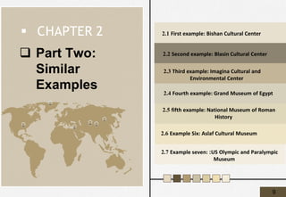 ❑ Part Two:
Similar
Examples
2.1 First example: Bishan Cultural Center
2.2 Second example: Blasin Cultural Center
▪ CHAPTER 2
2.3 Third example: Imagina Cultural and
Environmental Center
2.4 Fourth example: Grand Museum of Egypt
2.5 fifth example: National Museum of Roman
History
2.7 Example seven: :US Olympic and Paralympic
Museum
2.6 Example Six: Aslaf Cultural Museum
9
 