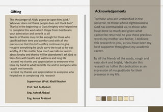 Gifting Acknowledgements
The Messenger of Allah, peace be upon him, said,"
Whoever does not thank people does not thank him"
Thanks in the beginning to God Almighty who helped me
to complete this work which I hope from God to win
your admiration and benefit to all
Words of thanks may not be enough for those who
sacrificed their time and comfort and with all the
precious so that this lofty edifice continues to give
He gave everything he could carry the trust so he was
worthy of it No matter how much we talk our words
about loyalty and thanks will be abandoned I ask God to
bless him with health and wellness and long life
I extend my thanks and appreciation to everyone who
took my hand to what benefits me and to everyone who
taught me honestly
I extend my thanks and appreciation to everyone who
helped me in completing this research
Supervision /Prof. Khalil Nasher
Prof. Saif Al-Qubati
Eng. Ashraf Abbasi
Eng. Amna Al-Azani
To those who are unmatched in the
universe, to those whose righteousness
God has commanded us, to those who
have done so much and given what
cannot be returned, to you these precious
words my mother and father, I dedicate
this research to you, as you have been my
best supporter throughout my academic
career.
To all the friends of the roads, rough and
easy, dark and bright, I dedicate this
research as I offer this dedication as an
expression of my gratitude for their
presence in my life.
 