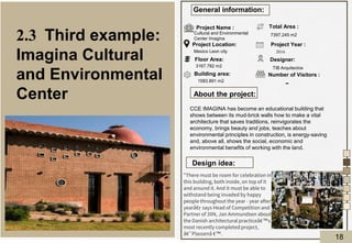 About the project:
Design idea:
General information:
Project Name :
Project Location:
Floor Area:
Building area:
Total Area :
Designer:
Project Year :
Number of Visitors :
Cultural and Environmental
Center Imagina
Mexico Leon city
1583.891 m2
7397.245 m2
TIB Arquitectos
2016
-
3167.782 m2
CCE IMAGINA has become an educational building that
shows between its mud-brick walls how to make a vital
architecture that saves traditions, reinvigorates the
economy, brings beauty and jobs, teaches about
environmental principles in construction, is energy-saving
and, above all, shows the social, economic and
environmental benefits of working with the land.
2.3 Third example:
Imagina Cultural
and Environmental
Center
"There must be room for celebration in
this building, both inside, on top of it
and around it. And it must be able to
withstand being invaded by happy
people throughout the year - year after
yearâ€•
, says Head of Competition and
Partner of 3XN, Jan Ammundsen about
the Danish architectural practiceâ€™s
most recently completed project,
â€˜Plassenâ €™.
18
 