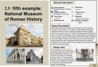 About the project:
Design idea:
General information:
Project Name :
Project Location:
Floor Area:
Building area:
Total Area :
Designer:
Project Year :
Number of Visitors :
National Museum of Roman
History
in the Republic of Romania
8000 m2
Alexander Sevolescu
1988-1894
60000
8000 m2
Built inside the former Postal Service Palace, which includes a
museum for all stamps, the museum contains approximately 60
valuable exhibition rooms, temporary displays include a plaster
block for the entire column of "Trajan" and the jewels of the Roman
crown. Currently, the building forms a created block surrounding an
inner courtyard, placed at the western end of the old bar of the city.
The main façade consists of ten animal columns, the entrance to
Postei Street has been reopened and the inner atrium and the
exhibitions of the Tarjan columns are visible from all access points
to attract and invite people.
The final design of the museum's
drawings were mainly influenced by
the postal facility in Geneva, the
museum was built in an eclectic
classical style. The stone façade
features a portico supported by ten
columns and a platform consisting of
12 steps that extends along the
length of the building.
2.5 fifth example:
National Museum
of Roman History
-
25
 