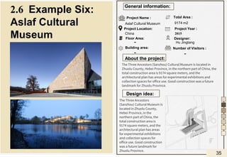 About the project:
Design idea:
General information:
Project Name :
Project Location:
Floor Area:
Building area:
Total Area :
Designer:
Project Year :
Number of Visitors :
Aslaf Cultural Museum
China
9174 m2
Hu Jingtang
2015
-
The Three Ancestors (Sanzhou) Cultural Museum is located in
Zhuolu County, Hebei Province, in the northern part of China, the
total construction area is 9174 square meters, and the
architectural plan has areas for experimental exhibitions and
collection spaces for office use. Good construction was a future
landmark for Zhuolu Province.
2.6 Example Six:
Aslaf Cultural
Museum
The Three Ancestors
(Sanzhou) Cultural Museum is
located in Zhuolu County,
Hebei Province, in the
northern part of China, the
total construction area is
9174 square meters, and the
architectural plan has areas
for experimental exhibitions
and collection spaces for
office use. Good construction
was a future landmark for
Zhuolu Province.
-
-
35
 
