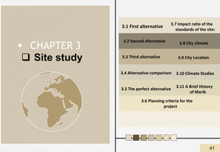 ❑ Site study
3.1 First alternative
▪ CHAPTER 3
3.2 Second alternative
3.3 Third alternative
3.4 Alternative comparison
3.5 The perfect alternative
3.6 Planning criteria for the
project
3.7 Impact ratio of the
standards of the site:
3.8 City climate
3.9 City Location
3.10 Climate Studies
3.11 A Brief History
of Marib
41
 