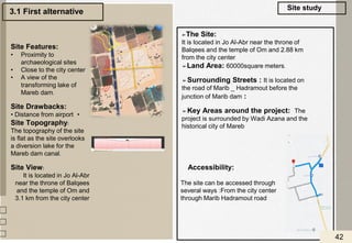 3.1 First alternative
Accessibility:
The site can be accessed through
several ways :From the city center
through Marib Hadramout road
➢The Site:
It is located in Jo Al-Abr near the throne of
Balqees and the temple of Om and 2.88 km
from the city center
➢Land Area: 60000square meters.
➢Surrounding Streets : It is located on
the road of Marib _ Hadramout before the
junction of Marib dam :
➢Key Areas around the project: The
project is surrounded by Wadi Azana and the
historical city of Mareb
Site Features:
• Proximity to
archaeological sites
• Close to the city center
• A view of the
transforming lake of
Mareb dam.
Site Drawbacks:
•
• Distance from airport
Site Topography:
The topography of the site
is flat as the site overlooks
a diversion lake for the
Mareb dam canal.
Site View:
It is located in Jo Al-Abr
near the throne of Balqees
and the temple of Om and
3.1 km from the city center
Site study
42
 