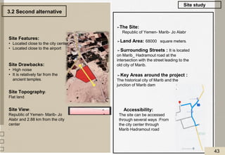 Accessibility:
The site can be accessed
through several ways :From
the city center through
Marib Hadramout road
➢The Site:
Republic of Yemen- Marib- Jo Alabr
➢Land Area: 68000 square meters.
➢Surrounding Streets : It is located
on Marib_ Hadramout road at the
intersection with the street leading to the
old city of Marib.
➢Key Areas around the project :
The historical city of Marib and the
junction of Marib dam
Site Features:
• Located close to the city center
• Located close to the airport
Site Drawbacks:
• High noise
• It is relatively far from the
ancient temples.
Site Topography:
Flat land.
Site View:
Republic of Yemen- Marib- Jo
Alabr and 2.88 km from the city
center
.
3.2 Second alternative
Site study
43
 