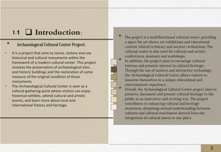 ❑ Introduction:
• It is a project that aims to revive, restore and use
historical and cultural monuments within the
framework of a modern cultural center. This project
involves the preservation of archaeological sites
and historic buildings and the restoration of some
measure of the original condition of those
monuments
• The Archaeological Cultural Center is seen as a
cultural gathering point where visitors can enjoy
historical exhibits, attend cultural and artistic
events, and learn more about local and
international history and heritage.
• Archaeological Cultural Center Project:
3
• The project is a multifunctional cultural center, providing
a space for art shows, art exhibitions and educational
content related to history and ancient civilizations. The
cultural center is also used for cultural and artistic
conferences, seminars and workshops.
• In addition, the project aims to encourage cultural
tourism and promote interest in cultural heritage.
Through the use of modern and interactive technology,
the Archaeological Cultural Center allows visitors to
immerse themselves in a unique educational and
entertainment experience.
• Overall, the Archaeological Cultural Center project aims to
preserve, document and present cultural heritage to the
public in an innovative and exciting way. The project
contributes to enhancing cultural and heritage
awareness, deepening mutual understanding between
cultures and cultural enrichment derived from the
integration of cultural assets in one place.
1.1
 