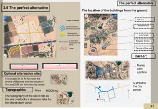 60000 m2
The perfect alternative
Lovely Southern
winds during winter
Project Distances
noise
A street that
reaches the city
center
Northwesterly
winds full of dust
Optimal alternative site:
It is located in Jo Al-Abr near the
throne of Balqees and the temple of
Om and 2.88 km from the city center
Topographic:
The topography of the site is flat as
the site overlooks a diversion lake for
the Mareb dam canal
Area :
The location of the buildings from the ground:
‫القديمه‬ ‫مارب‬
Aum Temple
Balqees throne
Temple of the sun
Career:
A street to
the city
center
Mareb
dam
junction
Balqees throne
3.5 The perfect alternative
47
 