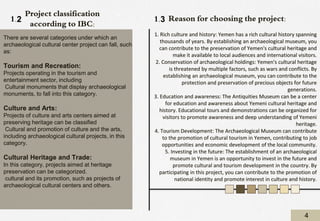 Reason for choosing the project:
1. Rich culture and history: Yemen has a rich cultural history spanning
thousands of years. By establishing an archaeological museum, you
can contribute to the preservation of Yemen's cultural heritage and
make it available to local audiences and international visitors.
2. Conservation of archaeological holdings: Yemen's cultural heritage
is threatened by multiple factors, such as wars and conflicts. By
establishing an archaeological museum, you can contribute to the
protection and preservation of precious objects for future
generations.
3. Education and awareness: The Antiquities Museum can be a center
for education and awareness about Yemeni cultural heritage and
history. Educational tours and demonstrations can be organized for
visitors to promote awareness and deep understanding of Yemeni
heritage.
4. Tourism Development: The Archaeological Museum can contribute
to the promotion of cultural tourism in Yemen, contributing to job
opportunities and economic development of the local community.
5. Investing in the future: The establishment of an archaeological
museum in Yemen is an opportunity to invest in the future and
promote cultural and tourism development in the country. By
participating in this project, you can contribute to the promotion of
national identity and promote interest in culture and history.
There are several categories under which an
archaeological cultural center project can fall, such
as:
Tourism and Recreation:
Projects operating in the tourism and
entertainment sector, including
Cultural monuments that display archaeological
monuments, to fall into this category.
Culture and Arts:
Projects of culture and arts centers aimed at
preserving heritage can be classified
Cultural and promotion of culture and the arts,
including archaeological cultural projects, in this
category.
Cultural Heritage and Trade:
In this category, projects aimed at heritage
preservation can be categorized.
cultural and its promotion, such as projects of
archaeological cultural centers and others.
Project classification
according to IBC:
4
1.3
1.2
 