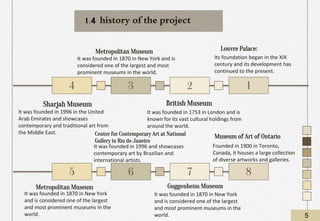 Louvre Palace:
Its foundation began in the XIX
century and its development has
continued to the present.
Sharjah Museum
It was founded in 1996 in the United
Arab Emirates and showcases
contemporary and traditional art from
the Middle East.
Metropolitan Museum
It was founded in 1870 in New York and is
considered one of the largest and most
prominent museums in the world.
British Museum
It was founded in 1753 in London and is
known for its vast cultural holdings from
around the world.
4 2
3 1
5 7
6 8
Metropolitan Museum
It was founded in 1870 in New York
and is considered one of the largest
and most prominent museums in the
world.
Center for Contemporary Art at National
Gallery in Rio de Janeiro
It was founded in 1996 and showcases
contemporary art by Brazilian and
international artists.
Guggenheim Museum
It was founded in 1870 in New York
and is considered one of the largest
and most prominent museums in the
world.
Museum of Art of Ontario
Founded in 1900 in Toronto,
Canada, it houses a large collection
of diverse artworks and galleries.
history of the project
5
1.4
 
