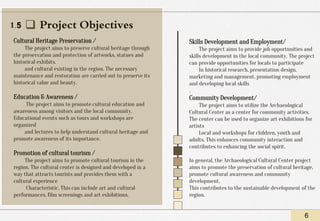 ❑ Project Objectives
Cultural Heritage Preservation /
The project aims to preserve cultural heritage through
the preservation and protection of artworks, statues and
historical exhibits.
and cultural existing in the region. The necessary
maintenance and restoration are carried out to preserve its
historical value and beauty.
Education & Awareness /
The project aims to promote cultural education and
awareness among visitors and the local community.
Educational events such as tours and workshops are
organized
and lectures to help understand cultural heritage and
promote awareness of its importance.
Promotion of cultural tourism /
The project aims to promote cultural tourism in the
region. The cultural center is designed and developed in a
way that attracts tourists and provides them with a
cultural experience
Characteristic. This can include art and cultural
performances, film screenings and art exhibitions.
6
Skills Development and Employment/
The project aims to provide job opportunities and
skills development in the local community. The project
can provide opportunities for locals to participate
In historical research, presentation design,
marketing and management, promoting employment
and developing local skills
.
Community Development/
The project aims to utilize the Archaeological
Cultural Center as a center for community activities.
The center can be used to organize art exhibitions for
artists
Local and workshops for children, youth and
adults. This enhances community interaction and
contributes to enhancing the social spirit.
In general, the Archaeological Cultural Center project
aims to promote the preservation of cultural heritage,
promote cultural awareness and community
development.
This contributes to the sustainable development of the
region.
1.5
 