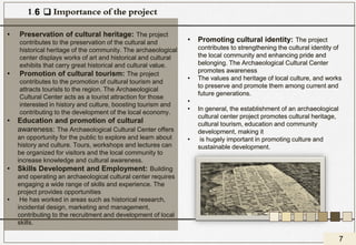 ❑ Importance of the project
• Preservation of cultural heritage: The project
contributes to the preservation of the cultural and
historical heritage of the community. The archaeological
center displays works of art and historical and cultural
exhibits that carry great historical and cultural value.
• Promotion of cultural tourism: The project
contributes to the promotion of cultural tourism and
attracts tourists to the region. The Archaeological
Cultural Center acts as a tourist attraction for those
interested in history and culture, boosting tourism and
contributing to the development of the local economy.
• Education and promotion of cultural
awareness: The Archaeological Cultural Center offers
an opportunity for the public to explore and learn about
history and culture. Tours, workshops and lectures can
be organized for visitors and the local community to
increase knowledge and cultural awareness.
• Skills Development and Employment: Building
and operating an archaeological cultural center requires
engaging a wide range of skills and experience. The
project provides opportunities
• He has worked in areas such as historical research,
incidental design, marketing and management,
contributing to the recruitment and development of local
skills.
• Promoting cultural identity: The project
contributes to strengthening the cultural identity of
the local community and enhancing pride and
belonging. The Archaeological Cultural Center
promotes awareness
• The values and heritage of local culture, and works
to preserve and promote them among current and
future generations.
•
• In general, the establishment of an archaeological
cultural center project promotes cultural heritage,
cultural tourism, education and community
development, making it
• is hugely important in promoting culture and
sustainable development.
1.6
7
 