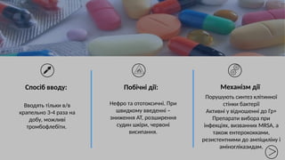 Вводять тільки в/в
крапельно 3-4 раза на
добу, можливі
тромбофлебіти.
Нефро та ототоксичні. При
швидкому введенні –
зниження АТ, розширення
судин шкіри, червоні
висипання.
Механізм дії
Порушують синтез клітинної
стінки бактерії
Активні у відношенні до Гр+
Препарати вибора при
інфекціях, визванних MRSA, а
також ентерококками,
резистентними до ампіциліну і
аміногліказидам.
Спосіб вводу: Побічні дії:
 