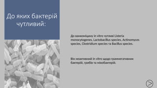 До яких бактерій
чутливий:
До ванкоміцину in vitro чутливі Listeria
monocytogenes, Lactobacillus species, Actinomyces
species, Clostridium species та Bacillus species.
Він неактивний in vitro щодо грамнегативних
бактерій, грибів та мікобактерій.
 