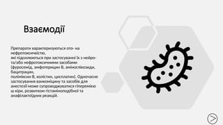 Взаємодії
Препарати характеризуються ото- на
нефротоксичкістю,
які підсилюються при застосуванні їх з нейро-
та/або нефротоксичними засобами
(фуросемід, амфотерицин В, аміноглікозиди,
бацитрацин,
поліміксин В, колістин, цисплатин). Одночасне
застосування ванкоміцину та засобів для
анестезії може супроводжуватися гіперемією
ш кіри, розвитком гістаміноподібної та
анафілактоїдних реакцій.
 