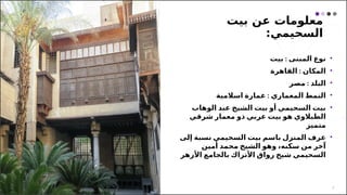 ‫بيت‬ ‫عن‬ ‫معلومات‬
:‫السحيمي‬
2
•
:
‫بيت‬ ‫المبنى‬ ‫نوع‬
•
:
‫القاهرة‬ ‫المكان‬
•
:
‫مصر‬ ‫البلد‬
•
:
‫اسالمية‬ ‫عمارة‬ ‫المعماري‬ ‫النمط‬
•
‫الوهاب‬ ‫عبد‬ ‫الشيخ‬ ‫بيت‬ ‫أو‬ ‫السحيمي‬ ‫بيت‬
‫شرقي‬ ‫معمار‬ ‫ذو‬ ‫عربي‬ ‫بيت‬ ‫هو‬ ‫الطبالوي‬
‫متميز‬
•
‫ع‬
‫إلى‬ ‫نسبة‬ ‫السحيمي‬ ‫بيت‬ ‫باسم‬ ‫المنزل‬ ‫رف‬
‫أمين‬ ‫محمد‬ ‫الشيخ‬ ‫وهو‬ ،‫سكنه‬ ‫من‬ ‫آخر‬
‫بالجامع‬ ‫األتراك‬ ‫رواق‬ ‫شيخ‬ ‫السحيمي‬
‫األزهر‬
 