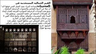 20
‫في‬ ‫المستخدمة‬ ‫الجمالية‬ ‫القيم‬
‫المشربيات‬:
* ‫فوقها‬ ‫الفني‬ ‫العمل‬ ‫تنفيذ‬ ‫المراد‬ ‫فالمساحة‬ ‫الفراغ‬ ‫كراهية‬
‫ال‬
‫بد‬
‫تم‬ ‫أن‬
‫أل‬
‫المكملة‬ ‫الزخرفية‬ ‫والحشوات‬ ‫ـناصر‬
‫ع‬‫بال‬ ‫آخرها‬ ‫عن‬
,
‫للفنان‬ ‫الفرصة‬ ‫المتواترة‬ ‫الزخرفية‬ ‫الوحدات‬ ‫هذه‬ ‫وتتيح‬
‫إل‬
‫يجاد‬
‫التصميم‬ ‫خلفية‬ ‫في‬ ‫المتبقية‬ ‫للفراغات‬ ‫حل‬
,
‫هذا‬ ‫وينطبق‬
‫ـين‬
‫ع‬‫ال‬ ‫فتكاد‬ ‫واضح‬ ‫بشكل‬ ‫والنوافذ‬ ‫المشربيات‬ ‫علي‬ ‫المبدأ‬
‫ال‬
‫تر‬
‫ى‬
‫الخارج‬ ‫من‬ ‫إليها‬ ‫للناظر‬ ‫بالمشربية‬ ‫فراغات‬
‫الضوء‬ ‫يتخللها‬ ‫حين‬ ‫المسكن‬ ‫داخل‬ ‫من‬ ‫أما‬
,
‫هذه‬ ‫تعطي‬
‫باختالف‬ ‫تختلف‬ ‫الخرط‬ ‫فصوص‬ ‫لتصميم‬ ‫خلفية‬ ‫الفراغات‬
‫اخت‬ ‫مع‬ ‫أيضا‬ ‫وتختلف‬ ‫المشربية‬ ‫خارج‬ ‫المشهد‬
‫ال‬
‫ف‬
‫اإل‬
‫ضاءة‬
‫اليوم‬ ‫طوال‬ ‫وشدتها‬
 