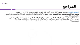 ‫المراجع‬
29
‫أحمد‬ ‫محمود‬
" "
‫طبعة‬ ، ‫بالقاهرة‬ ‫العربية‬ ‫اآلثار‬ ‫ألشهر‬ ‫موجز‬ ‫دليل‬ ،
1938
،
229
‫صفحة‬ ، ‫األميرية‬ ‫المطبعة‬.
‫حسين‬ ‫وائل‬ ،‫السميع‬ ‫عبد‬ ‫محمد‬ ،‫الستار‬ ‫عبد‬ ‫محمد‬
/ "
‫العصر‬ ‫في‬ ‫المصرية‬ ‫األثرية‬ ‫الدور‬ ‫في‬ ‫الداخلي‬ ‫الفناء‬ ‫دراسة‬ ،
"
، ‫اإلسالمي‬
11
‫صفحة‬ .
- -
‫العربية‬ ‫مصر‬ ‫بجمهورية‬ ‫العالمي‬ ‫التراث‬ ‫مواقع‬ ‫إدارة‬ ‫العالمي‬ ‫التراث‬ ‫مركز‬ ‫اليونسكو‬ ‫منظمة‬
‫تقرير‬ ،
‫يوليو‬ ‫من‬ ‫الفترة‬ ‫عن‬ ‫التاريخية‬ ‫للقاهرة‬ ‫العمراني‬ ‫اإلحياء‬ ‫مشروع‬ ‫أعمال‬
2010
‫يونيو‬ ‫إلى‬
2012
،
94
‫صفحة‬ .
‫الباشا‬
1999
 