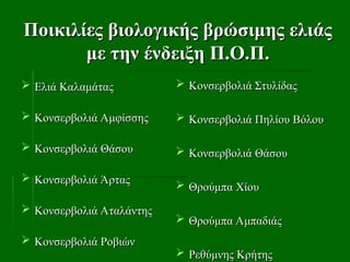Ποικιλίες βιολογικής βρώσιμης ελιάς
Ποικιλίες βιολογικής βρώσιμης ελιάς
με την ένδειξη Π.Ο.Π.
με την ένδειξη Π.Ο.Π.
 Ελιά Καλαμάτας
Ελιά Καλαμάτας
 Κονσερβολιά Αμφίσσης
Κονσερβολιά Αμφίσσης
 Κονσερβολιά Θάσου
Κονσερβολιά Θάσου
 Κονσερβολιά Άρτας
Κονσερβολιά Άρτας
 Κονσερβολιά Αταλάντης
Κονσερβολιά Αταλάντης
 Κονσερβολιά Ροβιών
Κονσερβολιά Ροβιών
 Κονσερβολιά Στυλίδας
Κονσερβολιά Στυλίδας
 Κονσερβολιά Πηλίου Βόλου
Κονσερβολιά Πηλίου Βόλου
 Κονσερβολιά Θάσου
Κονσερβολιά Θάσου
 Θρούμπα Χίου
Θρούμπα Χίου
 Θρούμπα Αμπαδιάς
Θρούμπα Αμπαδιάς
 Ρεθύμνης Κρήτης
Ρεθύμνης Κρήτης
 
