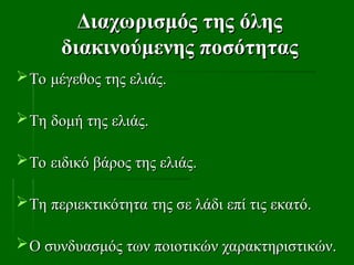 Διαχωρισμός της όλης
Διαχωρισμός της όλης
διακινούμενης ποσότητας
διακινούμενης ποσότητας
Το μέγεθος της ελιάς.
Το μέγεθος της ελιάς.
Τη δομή της ελιάς.
Τη δομή της ελιάς.
Το ειδικό βάρος της ελιάς.
Το ειδικό βάρος της ελιάς.
Τη περιεκτικότητα της σε λάδι επί τις εκατό.
Τη περιεκτικότητα της σε λάδι επί τις εκατό.
Ο συνδυασμός των ποιοτικών χαρακτηριστικών.
Ο συνδυασμός των ποιοτικών χαρακτηριστικών.
 