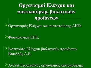 Οργανισμοί Ελέγχου και
Οργανισμοί Ελέγχου και
πιστοποίησης βιολογικών
πιστοποίησης βιολογικών
προϊόντων
προϊόντων
Οργανισμός Ελέγχου και πιστοποίησης ΔΗΩ.
Οργανισμός Ελέγχου και πιστοποίησης ΔΗΩ.
Φυσιολογική ΕΠΕ.
Φυσιολογική ΕΠΕ.
Ινστιτούτο Ελέγχου βιολογικών προϊόντων
Ινστιτούτο Ελέγχου βιολογικών προϊόντων
Βιοελλάς Α.Ε.
Βιοελλάς Α.Ε.
Α-
Α-Cert
Cert Ευρωπαϊκός οργανισμός πιστοποίησης.
Ευρωπαϊκός οργανισμός πιστοποίησης.
 