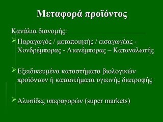 Μεταφορά προϊόντος
Μεταφορά προϊόντος
Κανάλια διανομής:
Κανάλια διανομής:
Παραγωγός / μεταποιητής / εισαγωγέας -
Παραγωγός / μεταποιητής / εισαγωγέας -
Χονδρέμπορας - Λιανέμπορας – Καταναλωτής
Χονδρέμπορας - Λιανέμπορας – Καταναλωτής
Εξειδικευμένα καταστήματα βιολογικών
Εξειδικευμένα καταστήματα βιολογικών
προϊόντων ή καταστήματα υγιεινής διατροφής
προϊόντων ή καταστήματα υγιεινής διατροφής
Αλυσίδες υπεραγορών (
Αλυσίδες υπεραγορών (super markets
super markets)
)
 