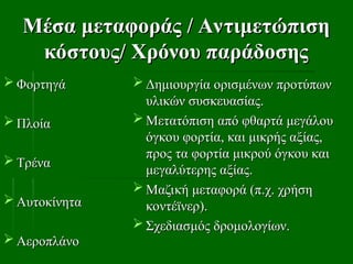 Μέσα μεταφοράς / Αντιμετώπιση
Μέσα μεταφοράς / Αντιμετώπιση
κόστους/ Χρόνου παράδοσης
κόστους/ Χρόνου παράδοσης
 Φορτηγά
Φορτηγά
 Πλοία
Πλοία
 Τρένα
Τρένα
 Αυτοκίνητα
Αυτοκίνητα
 Αεροπλάνο
Αεροπλάνο
 Δημιουργία ορισμένων προτύπων
Δημιουργία ορισμένων προτύπων
υλικών συσκευασίας.
υλικών συσκευασίας.
 Μετατόπιση από φθαρτά μεγάλου
Μετατόπιση από φθαρτά μεγάλου
όγκου φορτία, και μικρής αξίας,
όγκου φορτία, και μικρής αξίας,
προς τα φορτία μικρού όγκου και
προς τα φορτία μικρού όγκου και
μεγαλύτερης αξίας.
μεγαλύτερης αξίας.
 Μαζική μεταφορά (π.χ. χρήση
Μαζική μεταφορά (π.χ. χρήση
κοντέϊνερ).
κοντέϊνερ).
 Σχεδιασμός δρομολογίων.
Σχεδιασμός δρομολογίων.
 