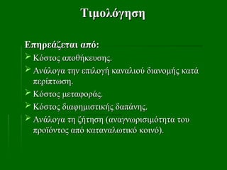 Τιμολόγηση
Τιμολόγηση
Επηρεάζεται από:
Επηρεάζεται από:
 Κόστος αποθήκευσης.
Κόστος αποθήκευσης.
 Ανάλογα την επιλογή καναλιού διανομής κατά
Ανάλογα την επιλογή καναλιού διανομής κατά
περίπτωση.
περίπτωση.
 Κόστος μεταφοράς.
Κόστος μεταφοράς.
 Κόστος διαφημιστικής δαπάνης.
Κόστος διαφημιστικής δαπάνης.
 Ανάλογα τη ζήτηση (αναγνωρισιμότητα του
Ανάλογα τη ζήτηση (αναγνωρισιμότητα του
προϊόντος από καταναλωτικό κοινό).
προϊόντος από καταναλωτικό κοινό).
 