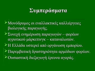 Συμπεράσματα
Συμπεράσματα
Μονόδρομος οι εναλλακτικές καλλιέργειες
Μονόδρομος οι εναλλακτικές καλλιέργειες
βιολογικής παραγωγής.
βιολογικής παραγωγής.
Συνεχή ενημέρωση παραγωγών – φορέων
Συνεχή ενημέρωση παραγωγών – φορέων
αγροτικού μάρκετινγκ – καταναλωτών.
αγροτικού μάρκετινγκ – καταναλωτών.
Η Ελλάδα υστερεί από οργάνωση εμπορίου.
Η Ελλάδα υστερεί από οργάνωση εμπορίου.
Παρεμβατική δραστηριότητα αρμόδιων φορέων.
Παρεμβατική δραστηριότητα αρμόδιων φορέων.
Ουσιαστική διεξαγωγή έρευνα αγοράς.
Ουσιαστική διεξαγωγή έρευνα αγοράς.
 