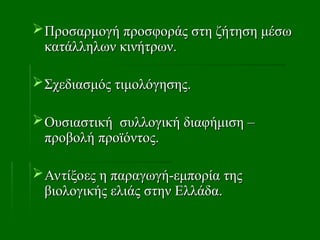 Προσαρμογή προσφοράς στη ζήτηση μέσω
Προσαρμογή προσφοράς στη ζήτηση μέσω
κατάλληλων κινήτρων.
κατάλληλων κινήτρων.
Σχεδιασμός τιμολόγησης.
Σχεδιασμός τιμολόγησης.
Ουσιαστική συλλογική διαφήμιση –
Ουσιαστική συλλογική διαφήμιση –
προβολή προϊόντος.
προβολή προϊόντος.
Αντίξοες η παραγωγή-εμπορία της
Αντίξοες η παραγωγή-εμπορία της
βιολογικής ελιάς στην Ελλάδα.
βιολογικής ελιάς στην Ελλάδα.
 