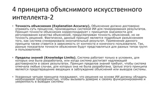 4 принципа объяснимого искусственного
интеллекта-2
• Точность объяснения (Explanation Accuracy). Объяснение должно достоверно
отражать суть процессов, производимых системой ИИ для генерирования результатов.
Принцип точности объяснения корреспондирует с принципом значимости для
регулирования качества объяснений, предусматривая точность объяснений, но не
точность решений. Фактически, данный принцип является подробным разъяснением
того, как система сгенерировала окончательный результат. Применение данного
принципа также ставится в зависимость от контекста и конечного пользователя. Так,
разные показатели точности объяснения будут представляться для разных типов групп
и пользователей.
• Пределы знаний (Knowledge Limits). Система работает только в условиях, для
которых она была разработана, или когда система достигает надлежащей
достоверности в своих результатах. Принцип пределов знаний требует, чтобы система
отмечала любые случаи, для которых она не была разработана. Целью этого принципа
является предотвращение вводящих в заблуждение объяснений или выводов системы.
• Указанные четыре принципа показывают, что решения на основе ИИ должны обладать
необходимой прозрачностью, чтобы вызывать доверие к своему функционированию и
уверенность в выводах системы
 