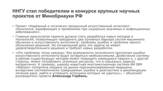ННГУ стал победителем в конкурсе крупных научных
проектов от Минобрнауки РФ
• Проект «Надёжный и логически прозрачный искусственный интеллект:
технология, верификация и применение при социально-значимых и инфекционных
заболеваниях».
• Главным результатом проекта должна стать разработка новых методов и
технологий, позволяющих преодолеть два основных барьера систем машинного
обучения и искусственного интеллекта: проблему ошибок и проблему явного
объяснения решений. На сегодняшний день эти задачи не имеют
удовлетворительного решения и требуют новых разработок.
• «Эти проблемы тесно связаны: без возможности логического прочтения ошибки
искусственного интеллекта будут оставаться необъяснимыми. Дообучение системы
в рамках существующих методов может повредить имеющиеся навыки и, с другой
стороны, может потребовать огромных ресурсов, что в серьезных задачах
непрактично. К примеру, широко известная многомиллионная система ИИ IBM
«Watson» потерпела неудачу на рынке персонализированной медицины
вследствие систематически совершаемых ошибок в диагностике и рекомендации
лечения рака, найти и устранить источники которых не удалось», – объясняет
руководитель проекта Александр Горбань.
 