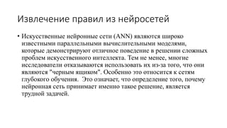 Извлечение правил из нейросетей
• Искусственные нейронные сети (ANN) являются широко
известными параллельными вычислительными моделями,
которые демонстрируют отличное поведение в решении сложных
проблем искусственного интеллекта. Тем не менее, многие
исследователи отказываются использовать их из-за того, что они
являются "черным ящиком". Особенно это относится к сетям
глубокого обучения. Это означает, что определение того, почему
нейронная сеть принимает именно такое решение, является
трудной задачей.
 