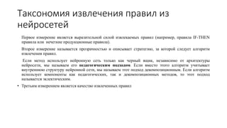 Таксономия извлечения правил из
нейросетей
Первое измерение является выразительной силой извлекаемых правил (например, правила IF-THEN
правила или нечеткие продукционные правила).
Второе измерение называется прозрачностью и описывает стратегию, за которой следует алгоритм
извлечения правил.
Если метод использует нейронную сеть только как черный ящик, независимо от архитектуры
нейросети, мы называем его педагогическим подходом. Если вместо этого алгоритм учитывает
внутреннюю структуру нейронной сети, мы называем этот подход декомпозиционным. Если алгоритм
использует компоненты как педагогических, так и декомпозиционных методов, то этот подход
называется эклектическим.
• Третьим измерением является качество извлеченных правил
 