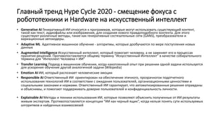 Главный тренд Hype Cycle 2020 - смещение фокуса с
робототехники и Hardware на искусственный интеллект
.
• Generative AI Генеративный ИИ относится к программам, которые могут использовать существующий контент,
такой как текст, аудиофайлы или изображения, для создания нового правдоподобного контента. Для этого
существуют различные методы, такие как генеративные состязательные сети (GANS), преобразователи и
вариационные автокодеры.
• Adaptive ML Адаптивное машинное обучение - алгоритмы, которые дообучаются по мере поступления новых
данных
• Augmented Intelligence Искусственный интеллект, который помогает человеку, а не заменяет его в процессах
принятия решений. Противопоставляется общему термину “Искусственный Интеллект” в качестве собирательного
термина для “Интеллект Человека + ИИ”
• Transfer Learning Подход в машинном обучении, когда накопленный опыт при решении одной задачи используется
для ускорения обучения другой аналогичной задачи (Wikipedia)
• Emotion AI ИИ, который распознает человеческие эмоции
• Responsible AI Ответственный ИИ ориентирован на обеспечение этичного, прозрачногои подотчетного
использования технологий ИИ в соответствии с ожидания пользователей, организационными ценностями и
социальными законами и нормами. Ответственный ИИ гарантирует, что автоматизированные решения оправданы
и объяснимы, и помогают поддерживать доверие пользователей и конфиденциальность личности.
• Explainable AI Методы и техники использования ИИ, которые позволяют объяснить полученные от ИИ результаты
живым экспертам. Противопоставляется концепции “ИИ как черный ящик”, когда нельзя понять сути используемых
алгоритмов и найденных взаимосвязей
 