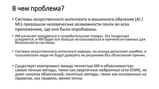 В чем проблема?
• Системы искусственного интеллекта и машинного обучения (AI /
ML) превзошли человеческие возможности почти во всех
приложениях, где они были опробованы.
• ИИ начинает внедряться в потребительские товары. Эта тенденция
ускоряется, и ИИ будет все больше использоваться в критически важных для
безопасности системах.
• Системы искусственного интеллекта хороши, но иногда допускают ошибки, и
пользователи-люди не будут доверять их решениям без объяснения причин.
• Существует компромисс между точностью ИИ и объяснимостью:
самые точные методы, такие как сверточные нейронные сети (CNN), не
дают никаких объяснений; понятные методы, такие как основанные на
правилах, как правило, менее точны
 