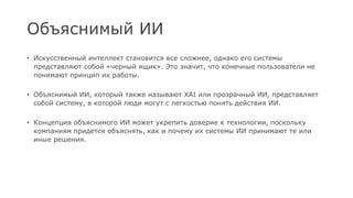 Объяснимый ИИ
• Искусственный интеллект становится все сложнее, однако его системы
представляют собой «черный ящик». Это значит, что конечные пользователи не
понимают принцип их работы.
• Объяснимый ИИ, который также называют XAI или прозрачный ИИ, представляет
собой систему, в которой люди могут с легкостью понять действия ИИ.
• Концепция объяснимого ИИ может укрепить доверие к технологии, поскольку
компаниям придется объяснять, как и почему их системы ИИ принимают те или
иные решения.
 