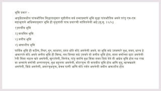 भू –
मि प्रकार
आयुर्वेदामधील पांचभौतिक सिद्धातानुसार सृष्टीतील सर्व दव्याप्रमाणे भूमि सुद्धा पांयभौतिक असते परंतु एक-एक
महाभूताने आधिक्यानुसार भूमि ही सुश्रुतांनी पाच प्रकारची सांगितलेली आहे (सु.मु. ३६/५)
१)पार्थीव भूमि
३) वायविय भूमि
२) जलीय भूमि
४) आकाशीय भूमि
पार्थिव भूमि ही कठीण, स्थिर, गुरु, काळपट, दगड धोंडे मोठे असलेली असते. या भूमि मधे उगवणारे वृक्ष, गवत, धान्य हे
आकाराने मोठे असते जलीय भूमि ही स्निग्ध, लव जिच्या मधे उगवते तो जलीय भूमि होय. नाना वर्णाच्या छटा असलेली
रेती किंवा लहान खडे असलेली, खुरटलेली, निस्तेज, पांडु वर्गाचे वृक्ष किंवा गवत जिथे येते ती आग्नेय भूमि होय रुक्ष राख
वा भस्माचे वर्णाची अल्परसयुक्त, वृक्ष बहुलता असलेली, कोटरयुक्त ती वायवीय भूमि होय आणि मृदु, खाचखळगे
असलेली, बिळे असलेली, असारवृक्षयुक्त, बेचव पाणी आणि मोठे पर्वत असलेली जमीन आकाशीय होय
 