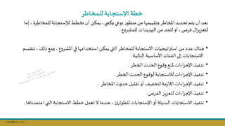 Copy Right ‫جراح‬ ‫محمد‬ ‫د‬
‫للمخاطر‬ ‫اإلستجابة‬ ‫خطة‬
‫للمخاط‬ ‫لإلستجابة‬‫نخطط‬ ‫أن‬ ‫يمؤال‬ ‫وكمي‬ ‫نوعي‬ ‫ر‬‫منظو‬‫مال‬ ‫ا‬ ‫وتقييم‬ ‫املخاطر‬ ‫تحديد‬ ‫يتم‬ ‫أن‬ ‫عد‬
‫إما‬ ‫رة‬
‫ل‬‫و‬‫للمشر‬ ‫هديدات‬ ‫ال‬‫مال‬ ‫للحد‬‫أو‬ ‫فرص‬ ‫ال‬‫م‬‫لتعمي‬
.
•
‫ت‬ ‫يلك‬ ‫ومج‬ ‫ل‬‫و‬‫املشر‬‫في‬ ‫ا‬ ‫استخدام‬ ‫يمؤال‬‫التي‬ ‫للمخاطر‬ ‫االستجابة‬ ‫اتيجيات‬‫ر‬‫است‬‫مال‬‫عدد‬ ‫هنال‬
‫نقسم‬
‫التالية‬‫األساسية‬ ‫الفئات‬‫إلى‬ ‫االستجابات‬
:
•
‫الخطر‬ ‫الحدث‬‫ول‬ ‫و‬ ‫ملنج‬ ‫اءات‬‫ر‬‫اإلج‬ ‫تنفيذ‬
.
•
‫الخطر‬ ‫الحدث‬ ‫ول‬ ‫لو‬ ‫لاستجابة‬ ‫اءات‬‫ر‬‫اإلج‬ ‫تنفيذ‬
.
•
‫املخاطر‬ ‫حدوث‬ ‫تقليل‬‫أو‬‫لتخفيف‬ ‫مة‬‫ز‬‫الا‬ ‫اءات‬‫ر‬‫اإلج‬‫تنفيذ‬
.
•
‫الفرص‬ ‫يم‬‫م‬‫لتع‬ ‫اءات‬‫ر‬‫اإلج‬‫تنفيذ‬
.
•
‫اعت‬‫التي‬ ‫االستجابة‬‫خطط‬ ‫ىعمل‬‫ال‬ ‫عندما‬ ‫للطوار‬ ‫اإلستجابات‬ ‫أو‬ ‫البديلة‬ ‫االستجابات‬‫تنفيذ‬
‫مدناها‬
.
 