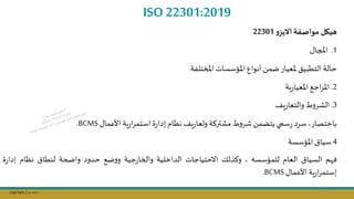 Copy Right ‫جراح‬ ‫محمد‬ ‫د‬
ISO 22301:2019
‫تيكل‬
‫مواصفة‬
‫و‬‫االيز‬
22301
1
.
‫املجال‬
‫املختلفة‬ ‫املؤسسات‬ ‫أنوال‬ ‫ضمال‬‫ملعيار‬ ‫التطبيق‬ ‫حالة‬
.
2
.
‫ية‬‫ر‬‫املعيا‬ ‫اجج‬‫ر‬‫امل‬
3
.
‫يف‬‫ر‬‫والتعا‬ ‫ط‬‫و‬‫الشر‬
‫األعمال‬ ‫ية‬‫ر‬‫ا‬‫ر‬‫استم‬ ‫ة‬‫ر‬‫إدا‬ ‫نظام‬ ‫يف‬‫ر‬‫وىعا‬‫مشتركة‬ ‫ط‬‫و‬‫شر‬ ‫يتامال‬‫سمي‬‫ر‬ ‫سرد‬ ‫باختصار‬
BCMS
.
4
.
‫املؤسسة‬‫سياق‬
‫م‬ ‫ف‬
‫السياق‬
‫العام‬
‫للمؤسسه‬
‫وكذلك‬
‫االحتياجات‬
‫الداخلية‬
‫جية‬‫ر‬‫والخا‬
‫ضج‬‫و‬‫و‬
‫حدود‬
‫واضحة‬
‫لنطاق‬
‫نظام‬
‫ة‬‫ر‬‫إدا‬
‫ية‬‫ر‬‫ا‬‫ر‬‫إستم‬
‫األعمال‬
BCMS
.
121
 