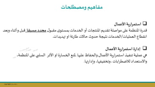 Copy Right ‫جراح‬ ‫محمد‬ ‫د‬
❑
‫األعمال‬ ‫ية‬‫ر‬‫استمرا‬
‫ل‬‫مقبو‬ ‫ى‬‫بمستو‬ ‫الخدمات‬ ‫أو‬ ‫املنتجات‬ ‫تقديم‬ ‫مواصلة‬ ‫على‬ ‫املنظمة‬ ‫ة‬‫ر‬‫د‬
‫مسبقا‬‫محدد‬
‫و‬ ‫بل‬
‫وبعد‬ ‫أثناء‬
‫العمليات‬ ‫انقطال‬
/
‫هديدات‬ ‫او‬ ‫ئة‬‫ر‬‫طا‬ ‫حاالت‬ ‫حدوث‬ ‫نتيجة‬ ‫الخدمات‬
.
❑
‫األعمال‬ ‫ية‬‫ر‬‫استمرا‬ ‫ة‬‫ر‬‫إدا‬
‫علنها‬ ‫والحفاظ‬ ‫األعمال‬ ‫ية‬‫ر‬‫ا‬‫ر‬‫استم‬ ‫تنفيذ‬ ‫عملية‬ ‫هي‬
.
‫امل‬ ‫على‬‫السلبي‬ ‫األثر‬ ‫او‬ ‫ة‬‫ر‬‫الخسا‬ ‫ملنج‬
‫نظمة‬
‫ها‬‫ر‬‫وإدا‬ ‫ا‬ ‫وتخفيف‬ ‫ابات‬‫ر‬‫لاضط‬ ‫واالستعداد‬
.
‫ومصطلحات‬ ‫مفاتيم‬
 