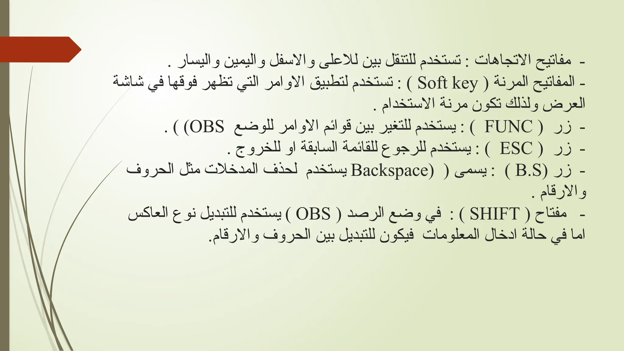 . ‫واليسار‬ ‫واليمين‬ ‫واالسفل‬ ‫لالعلى‬ ‫بين‬ ‫للتنقل‬ ‫تستخدم‬ : ‫االتجاهات‬ ‫مفاتيح‬ -
( ‫المرنة‬ ‫المفاتيح‬ -
Soft key
‫شاشة‬ ‫في‬ ‫فوقها‬ ‫تظهر‬ ‫التي‬ ‫االوامر‬ ‫لتطبيق‬ ‫تستخدم‬ : )
. ‫االستخدام‬ ‫مرنة‬ ‫تكون‬ ‫ولذلك‬ ‫العرض‬
( ‫زر‬ -
FUNC
‫للوضع‬ ‫االوامر‬ ‫قوائم‬ ‫بين‬ ‫للتغير‬ ‫يستخدم‬ : )
OBS
. ) )
( ‫زر‬ -
ESC
. ‫للخروج‬ ‫او‬ ‫السابقة‬ ‫للقائمة‬ ‫للرجوع‬ ‫يستخدم‬ : )
( ‫زر‬ -
B.S
( ( ‫يسمى‬ : )
Backspace
‫الحروف‬ ‫مثل‬ ‫المدخالت‬ ‫لحذف‬ ‫يستخدم‬
. ‫واالرقام‬
( ‫مفتاح‬ -
SHIFT
( ‫الرصد‬ ‫وضع‬ ‫في‬ : )
OBS
‫العاكس‬ ‫نوع‬ ‫للتبديل‬ ‫يستخدم‬ )
.‫واالرقام‬ ‫الحروف‬ ‫بين‬ ‫للتبديل‬ ‫فيكون‬ ‫المعلومات‬ ‫ادخال‬ ‫حالة‬ ‫في‬ ‫اما‬
 