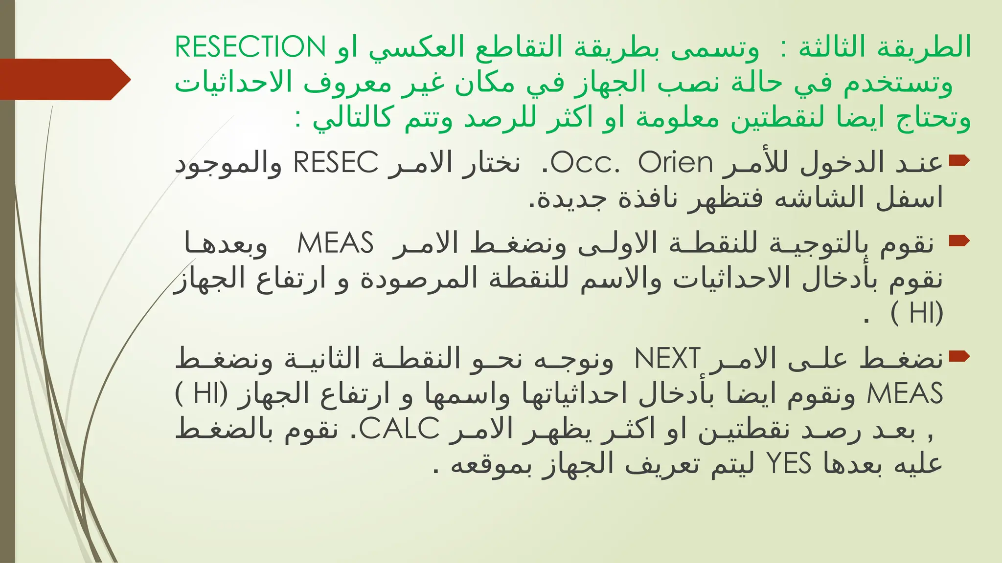 :
‫او‬ ‫العكسي‬ ‫ع‬h
‫ط‬‫التقا‬ ‫ة‬h
‫ق‬‫بطري‬ ‫مى‬h
‫س‬‫وت‬ ‫ة‬h
‫ث‬‫الثال‬ ‫ة‬h
‫ق‬‫الطري‬
RESECTION
‫االحداثيات‬ ‫معروف‬ ‫ر‬h
‫ي‬‫غ‬ ‫مكان‬ ‫ي‬h
‫ف‬ ‫الجهاز‬ ‫ب‬h
‫ص‬‫ن‬ ‫ة‬h
‫ل‬‫حا‬ ‫ي‬h
‫ف‬ ‫تخدم‬h
‫س‬‫وت‬
: ‫كالتالي‬ ‫وتتم‬ ‫للرصد‬ ‫اكثر‬ ‫او‬ ‫معلومة‬ ‫لنقطتين‬ ‫ايضا‬ ‫وتحتاج‬

‫ر‬h‫لألم‬ ‫الدخول‬ ‫د‬h‫عن‬
Occ. Orien
.
‫ر‬h‫االم‬ ‫نختار‬
RESEC
‫والموجود‬
.‫جديدة‬ ‫نافذة‬ ‫فتظهر‬ ‫الشاشه‬ ‫اسفل‬

‫ر‬h
h‫االم‬ ‫ط‬h
h‫ونضغ‬ ‫ى‬h
h‫االول‬ ‫ة‬h
h‫للنقط‬ ‫ة‬h
h‫بالتوجي‬ ‫نقوم‬
MEAS
‫ا‬h
h‫وبعده‬
‫الجهاز‬ ‫ارتفاع‬ ‫و‬ ‫ودة‬h
‫ص‬‫المر‬ ‫ة‬h
‫ط‬‫للنق‬ ‫م‬h
‫س‬‫واال‬ ‫االحداثيات‬ ‫بأدخال‬ ‫نقوم‬
(
HI
. )

‫ر‬h
h‫االم‬ ‫ى‬h
h‫عل‬ ‫ط‬h
h‫نضغ‬
NEXT
‫ط‬h
h‫ونضغ‬ ‫ة‬h
h‫الثاني‬ ‫ة‬h
h‫النقط‬ ‫و‬h
h‫نح‬ ‫ه‬h
h‫ونوج‬
MEAS
( ‫الجهاز‬ ‫ارتفاع‬ ‫و‬ ‫مها‬h
‫س‬‫وا‬ ‫ا‬h
‫ه‬‫احداثيات‬ ‫بأدخال‬ ‫ا‬h
‫ض‬‫اي‬ ‫ونقوم‬
HI
)
,
‫ر‬h‫االم‬ ‫ر‬h‫يظه‬ ‫ر‬h‫اكث‬ ‫او‬ ‫ن‬h‫نقطتي‬ ‫د‬h‫رص‬ ‫د‬h‫بع‬
CALC
.
‫ط‬h‫بالضغ‬ ‫نقوم‬
‫بعدها‬ ‫عليه‬
YES
. ‫بموقعه‬ ‫الجهاز‬ ‫تعريف‬ ‫ليتم‬
 