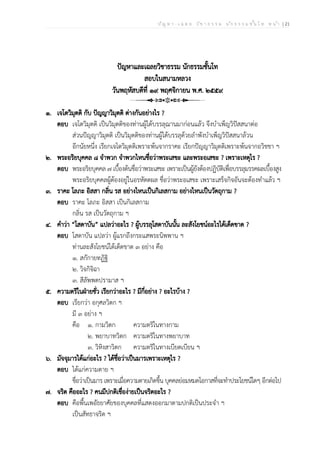 ป ัญ ห า - เ ฉ ล ย ว ิช า ธ ร ร ม น ัก ธ ร ร ม ช ั้น โ ท ห น ้า | 21
ปัญหาและเฉลยวิชาธรรม นักธรรมชั้นโท
สอบในสนามหลวง
วันพฤหัสบดีที่ ๑๙ พฤศจิกายน พ.ศ. ๒๕๕๙
๑. เจโตวิมุตติ กับ ปัญญาวิมุตติ ต่างกันอย่างไร ?
ตอบ เจโตวิมุตติ เป็นวิมุตติของท่านผู้ได้บรรลุฌานมาก่อนแล้ว จึงบำเพ็ญวิปัสสนาต่อ
ส่วนปัญญาวิมุตติ เป็นวิมุตติของท่านผู้ได้บรรลุด้วยลำพังบำเพ็ญวิปัสสนาล้วน
อีกนัยหนึ่ง เรียกเจโตวิมุตติเพราะพ้นจากราคะ เรียกปัญญาวิมุตติเพราะพ้นจากอวิชชา ฯ
๒. พระอริยบุคคล ๘ จำพวก จำพวกไหนชื่อว่าพระเสขะ และพระอเสขะ ? เพราะเหตุไร ?
ตอบ พระอริยบุคคล ๗ เบื้องต้นชื่อว่าพระเสขะ เพราะเป็นผู้ยังต้องปฏิบัติเพื่อบรรลุมรรคผลเบื้องสูง
พระอริยบุคคลผู้ต้องอยู่ในอรหัตตผล ชื่อว่าพระอเสขะ เพราะเสร็จกิจอันจะต้องทำแล้ว ฯ
๓. ราคะ โลภะ อิสสา กลิ่น รส อย่างไหนเป็นกิเลสกาม อย่างไหนเป็นวัตถุกาม ?
ตอบ ราคะ โลภะ อิสสา เป็นกิเลสกาม
กลิ่น รส เป็นวัตถุกาม ฯ
๔. คำว่า “โสดาบัน” แปลว่าอะไร ? ผู้บรรลุโสดาบันนั้น ละสังโยชน์อะไรได้เด็ดขาด ?
ตอบ โสดาบัน แปลว่า ผู้แรกถึงกระแสพระนิพพาน ฯ
ท่านละสังโยชน์ได้เด็ดขาด ๓ อย่าง คือ
๑. สกักายทฏิฐิ
๒. วิจกิจิฉา
๓. สีลัพพตปรามาส ฯ
๕. ความตริในฝ่ายชั่ว เรียกว่าอะไร ? มีกี่อย่าง ? อะไรบ้าง ?
ตอบ เรียกว่า อกุศลวิตก ฯ
มี ๓ อย่าง ฯ
คือ ๑. กามวิตก ความตริในทางกาม
๒. พยาบาทวิตก ความตริในทางพยาบาท
๓. วิหิงสาวิตก ความตริในทางเบียดเบียน ฯ
๖. มัจจุมารได้แก่อะไร ? ได้ชื่อว่าเป็นมารเพราะเหตุไร ?
ตอบ ได้แก่ความตาย ฯ
ชื่อว่าเป็นมาร เพราะเมื่อความตายเกิดขึ้น บุคคลย่อมหมดโอกาสที่จะทำประโยชน์ใดๆ อีกต่อไป
๗. จริต คืออะไร ? คนมีปกติเชื่อง่ายเป็นจริตอะไร ?
ตอบ คือพื้นเพอัธยาศัยของบุคคลที่แสดงออกมาตามปกติเป็นประจำ ฯ
เป็นสัทธาจริต ฯ
 