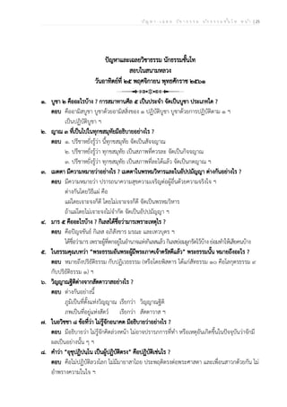 ป ัญ ห า - เ ฉ ล ย ว ิช า ธ ร ร ม น ัก ธ ร ร ม ช ั้น โ ท ห น ้า | 25
ปัญหาและเฉลยวิชาธรรม นักธรรมชั้นโท
สอบในสนามหลวง
วันอาทิตย์ที่ ๒๕ พฤศจิกายน พุทธศักราช ๒๕๖๑
๑. บูชา ๒ คืออะไรบ้าง ? การสมาทานศีล ๕ เป็นประจำ จัดเป็นบูชา ประเภทใด ?
ตอบ คืออามิสบูชา บูชาด้วยอามิสสิ่งของ ๑ ปฏิบัติบูชา บูชาด้วยการปฏิบัติตาม ๑ ฯ
เป็นปฏิบัติบูชา ฯ
๒. ญาณ ๓ ที่เป็นไปในทุกขสมุทัยมีอธิบายอย่างไร ?
ตอบ ๑. ปรีชาหยั่งรู้ว่า นี้ทุกขสมุทัย จัดเป็นสัจจญาณ
๒. ปรีชาหยั่งรู้ว่า ทุกขสมุทัย เป็นสภาพที่ควรละ จัดเป็นกิจจญาณ
๓. ปรีชาหยั่งรู้ว่า ทุกขสมุทัย เป็นสภาพที่ละได้แล้ว จัดเป็นกตญาณ ฯ
๓. เมตตา มีความหมายว่าอย่างไร ? เมตตาในพรหมวิหารและในอัปปมัญญา ต่างกันอย่างไร ?
ตอบ มีความหมายว่า ปรารถนาความสุขความเจริญต่อผู้อื่นด้วยความจริงใจ ฯ
ต่างกันโดยวิธีแผ่ คือ
แผ่โดยเจาะจงก็ดี โดยไม่เจาะจงก็ดี จัดเป็นพรหมวิหาร
ถ้าแผ่โดยไม่เจาะจงไม่จำกัด จัดเป็นอัปปมัญญา ฯ
๔. มาร ๕ คืออะไรบ้าง ? กิเลสได้ชื่อว่ามารเพราะเหตุไร ?
ตอบ คือปัญจขันธ์ กิเลส อภิสังขาร มรณะ และเทวบุตร ฯ
ได้ชื่อว่ามาร เพราะผู้ที่ตกอยู่ในอำนาจแห่งกิเลสแล้ว กิเลสย่อมผูกรัดไว้บ้าง ย่อมทำให้เสียคนบ้าง
๕. ในธรรมคุณบทว่า “พระธรรมอันพระผู้มีพระภาคเจ้าตรัสดีแล้ว” พระธรรมนั้น หมายถึงอะไร ?
ตอบ หมายถึงปริยัติธรรม กับปฏิเวธธรรม (หรือโดยพิสดาร ได้แก่สัทธรรม ๑๐ คือโลกุตรธรรม ๙
กับปริยัติธรรม ๑) ฯ
๖. วิญญาณฐิติต่างจากสัตตาวาสอย่างไร ?
ตอบ ต่างกันอย่างนี้
ภูมิเป็นที่ตั้งแห่งวิญญาณ เรียกว่า วิญญาณฐิติ
ภพเป็นที่อยู่แห่งสัตว์ เรียกว่า สัตตาวาส ฯ
๗. ในอวิชชา ๘ ข้อที่ว่า ไม่รู้จักอนาคต มีอธิบายว่าอย่างไร ?
ตอบ มีอธิบายว่า ไม่รู้จักคิดล่วงหน้า ไม่อาจปรารภการที่ทำ หรือเหตุอันเกิดขึ้นในปัจจุบันว่าจักมี
ผลเป็นอย่างนั้น ๆ ฯ
๘. คำว่า “อุชุปฏิปนฺโน เป็นผู้ปฏิบัติตรง” คือปฏิบัติเช่นไร ?
ตอบ คือไม่ปฏิบัติลวงโลก ไม่มีมายาสาไถย ประพฤติตรงต่อพระศาสดา และเพื่อนสาวกด้วยกัน ไม่
อำพรางความในใจ ฯ
 