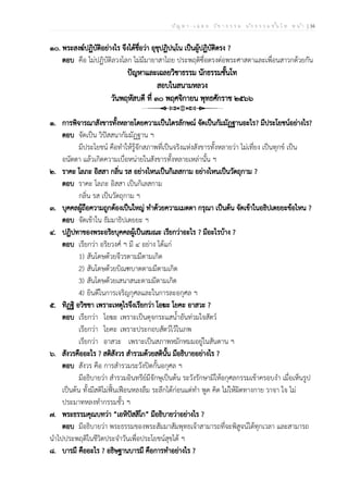 ป ัญ ห า - เ ฉ ล ย ว ิช า ธ ร ร ม น ัก ธ ร ร ม ช ั้น โ ท ห น ้า | 34
๑๐. พระสงฆ์ปฏิบัติอย่างไร จึงได้ชื่อว่า อุชุปฏิปนฺโน เป็นผู้ปฏิบัติตรง ?
ตอบ คือ ไม่ปฏิบัติลวงโลก ไม่มีมายาสาไถย ประพฤติซื่อตรงต่อพระศาสดาและเพื่อนสาวกด้วยกัน
ปัญหาและเฉลยวิชาธรรม นักธรรมชั้นโท
สอบในสนามหลวง
วันพฤหัสบดี ที่ ๓๐ พฤศจิกายน พุทธศักราช ๒๕๖๖
๑. การพิจารณาสังขารทั้งหลายโดยความเป็นไตรลักษณ์ จัดเป็นกัมมัฏฐานอะไร? มีประโยชน์อย่างไร?
ตอบ จัดเป็น วิปัสสนากัมมัฏฐาน ฯ
มีประโยชน์ คือทำให้รู้จักสภาพที่เป็นจริงแห่งสังขารทั้งหลายว่า ไม่เที่ยง เป็นทุกข์ เป็น
อนัตตา แล้วเกิดความเบื่อหน่ายในสังขารทั้งหลายเหล่านั้น ฯ
๒. ราคะ โลภะ อิสสา กลิ่น รส อย่างไหนเป็นกิเลสกาม อย่างไหนเป็นวัตถุกาม ?
ตอบ ราคะ โลภะ อิสสา เป็นกิเลสกาม
กลิ่น รส เป็นวัตถุกาม ฯ
๓. บุคคลผู้ถือความถูกต้องเป็นใหญ่ ทำด้วยความเมตตา กรุณา เป็นต้น จัดเข้าในอธิปเตยยะข้อไหน ?
ตอบ จัดเข้าใน ธัมมาธิปเตยยะ ฯ
๔. ปฏิปทาของพระอริยบุคคลผู้เป็นสมณะ เรียกว่าอะไร ? มีอะไรบ้าง ?
ตอบ เรียกว่า อริยวงศ์ ฯ มี ๔ อย่าง ได้แก่
1) สันโดษด้วยจีวรตามมีตามเกิด
2) สันโดษด้วยบิณฑบาตตามมีตามเกิด
3) สันโดษด้วยเสนาสนะตามมีตามเกิด
4) ยินดีในการเจริญกุศลและในการละอกุศล ฯ
๕. ทิฏฐิ อวิชชา เพราะเหตุไรจึงเรียกว่า โอฆะ โยคะ อาสวะ ?
ตอบ เรียกว่า โอฆะ เพราะเป็นดุจกระแสน้ำอันท่วมใจสัตว์
เรียกว่า โยคะ เพราะประกอบสัตว์ไว้ในภพ
เรียกว่า อาสวะ เพราะเป็นสภาพหมักหมมอยู่ในสันดาน ฯ
๖. สังวรคืออะไร ? สติสังวร สำรวมด้วยสตินั้น มีอธิบายอย่างไร ?
ตอบ สังวร คือ การสำรวมระวังปิดกั้นอกุศล ฯ
มีอธิบายว่า สำรวมอินทรีย์มีจักษุเป็นต้น ระวังรักษามิให้อกุศลกรรมเข้าครอบงำ เมื่อเห็นรูป
เป็นต้น ทั้งมีสติไม่ฟั้นเฟือนหลงลืม ระลึกได้ก่อนแต่ทำ พูด คิด ไม่ให้ผิดทางกาย วาจา ใจ ไม่
ประมาทหลงทำกรรมชั้ว ฯ
๗. พระธรรมคุณบทว่า “เอหิปัสสิโก” มีอธิบายว่าอย่างไร ?
ตอบ มีอธิบายว่า พระธรรมของพระสัมมาสัมพุทธเจ้าสามารถที่จะพิสูจน์ได้ทุกเวลา และสามารถ
นำไปประพฤติในชีวิตประจำวันเพื่อประโยชน์สุขได้ ฯ
๘. บารมี คืออะไร ? อธิษฐานบารมี คือการทำอย่างไร ?
 